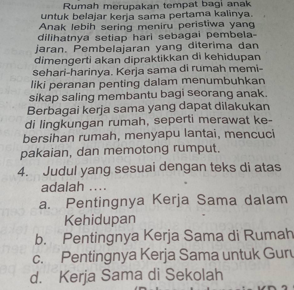 Rumah merupakan tempat bagi anak
untuk belajar kerja sama pertama kalinya.
Anak lebih sering meniru peristiwa yang
dilihatnya setiap hari sebagai pembela-
jaran. Pembelajaran yang diterima dan
dimengerti akan dipraktikkan di kehidupan
sehari-harinya. Kerja sama di rumah memi-
liki peranan penting dalam menumbuhkan
sikap saling membantu bagi seorang anak.
Berbagai kerja sama yang dapat dilakukan
di lingkungan rumah, seperti merawat ke-
bersihan rumah, menyapu lantai, mencuci
pakaian, dan memotong rumput.
4. Judul yang sesuai dengan teks di atas
adalah ….
a. Pentingnya Kerja Sama dalam
Kehidupan
b. Pentingnya Kerja Sama di Rumah
c. Pentingnya Kerja Sama untuk Guru
d. Kerja Sama di Sekolah