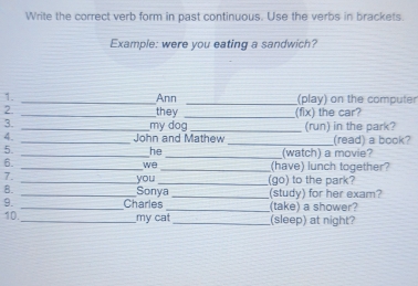 Write the correct verb form in past continuous. Use the verbs in brackets. 
Example: were you eating a sandwich? 
1. _Ann _(play) on the computer 
2. _they _(fix) the car? 
3. my dog 
4 __John and Mathew _(run) in the park? (read) a book? 
he 
5. __(watch) a movie? 
6. 
_we _(have) lunch together? 
7. __(go) to the park? 
you 
8. _Sonya _(study) for her exam? 
9. _Charles _(take) a shower? 
10._ my cat_ (sleep) at night?