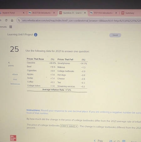 Student Portal BUS1130 Introductio Question 25 - Learni x PSY1103 Introduch o Summary 
ezto.mheducation.com/ext/map/index.html?_con=con&external_browser=08aunchUrl=https%253A%252F%2526 
yemarks 
Learning Unit 1 Project Saved 
25 Use the following data for 2021 to answer one question: 
4 
poin'ts 
eBook 
References 
front of that number Instructions: Round your response to one decimal place. If you are entering a negative number be sure 
By how much did the change in the price of college textbooks differ from the 2021 average rate of inflat 
percent. The price of college textbooks (Cick to selo v]. The charge in college textbooks differed from the 202 < Prav 25 of 25 :::