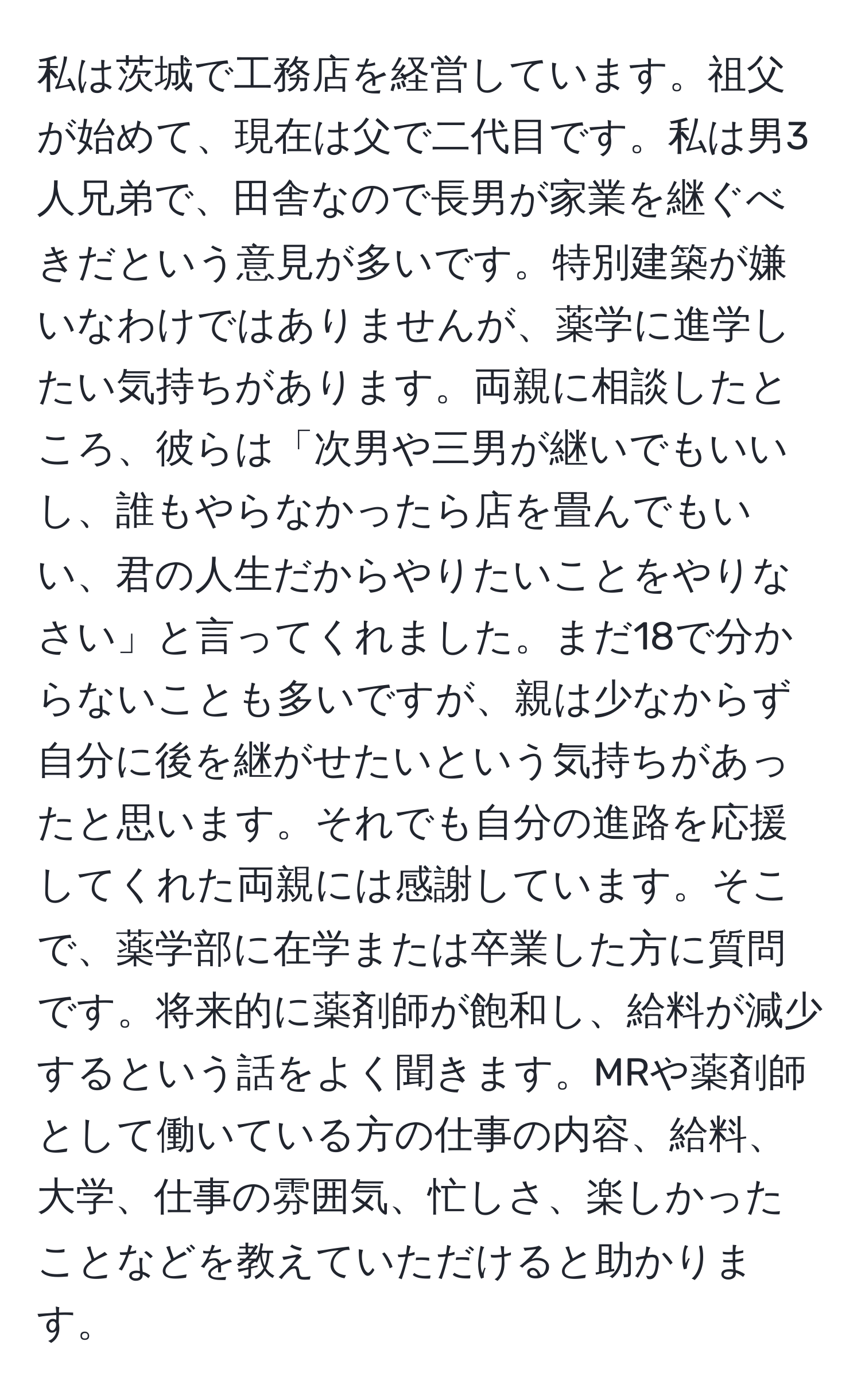 私は茨城で工務店を経営しています。祖父が始めて、現在は父で二代目です。私は男3人兄弟で、田舎なので長男が家業を継ぐべきだという意見が多いです。特別建築が嫌いなわけではありませんが、薬学に進学したい気持ちがあります。両親に相談したところ、彼らは「次男や三男が継いでもいいし、誰もやらなかったら店を畳んでもいい、君の人生だからやりたいことをやりなさい」と言ってくれました。まだ18で分からないことも多いですが、親は少なからず自分に後を継がせたいという気持ちがあったと思います。それでも自分の進路を応援してくれた両親には感謝しています。そこで、薬学部に在学または卒業した方に質問です。将来的に薬剤師が飽和し、給料が減少するという話をよく聞きます。MRや薬剤師として働いている方の仕事の内容、給料、大学、仕事の雰囲気、忙しさ、楽しかったことなどを教えていただけると助かります。