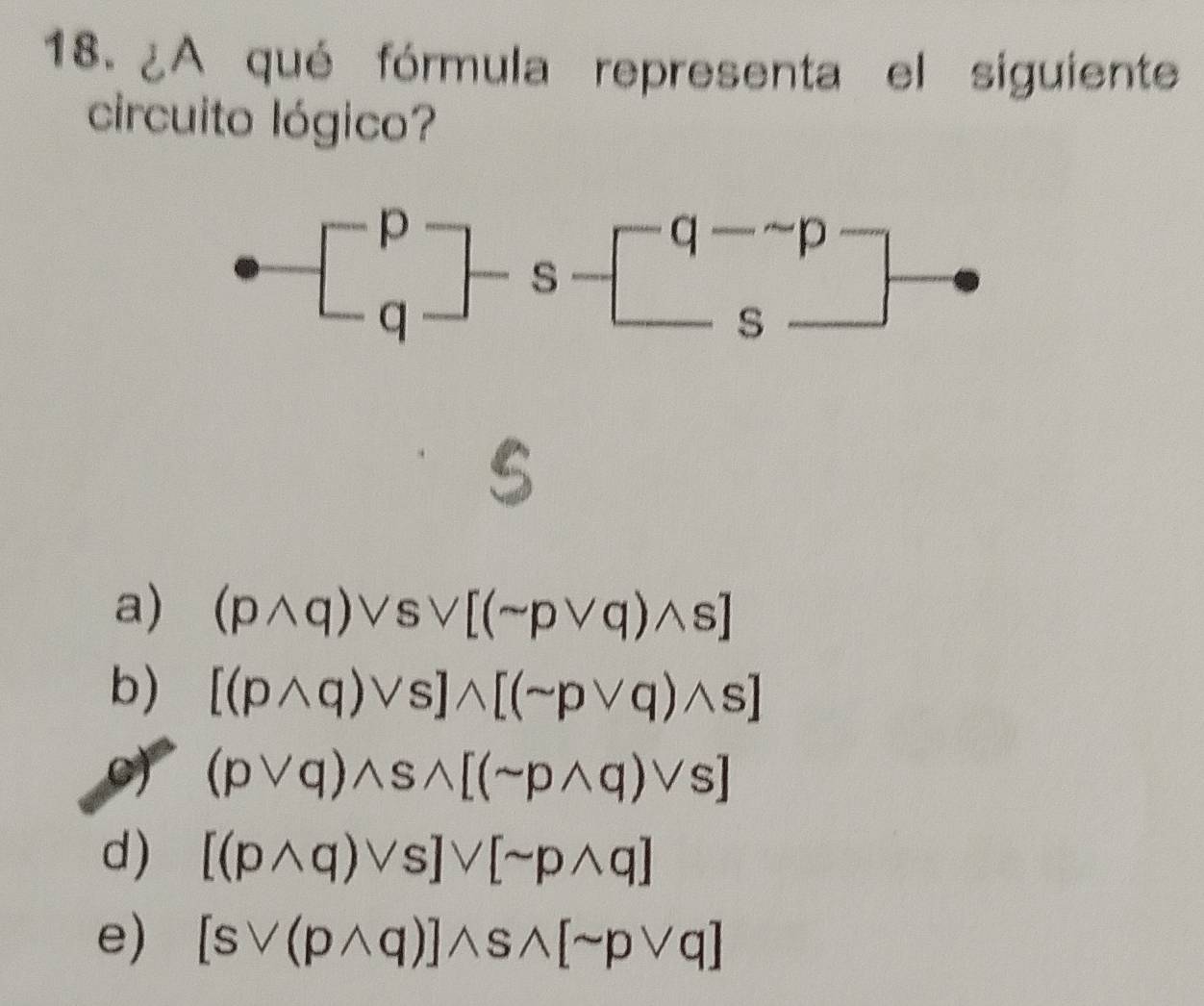 ¿A qué fórmula representa el siguiente
circuito lógico?
a) (pwedge q)vee svee [(sim pvee q)wedge s]
b) [(pwedge q)vee s]wedge [(sim pvee q)wedge s]
oy (pvee q)wedge swedge [(sim pwedge q)vee s]
d) [(pwedge q)vee s]vee [sim pwedge q]
e) [svee (pwedge q)]wedge swedge [sim pvee q]