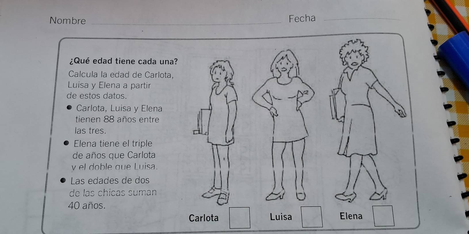 Nombre _Fecha_
¿Qué edad tiene cada una?
Calcula la edad de Carlota,
Luisa y Elena a partir
de estos datos.
Carlota, Luisa y Elena
tienen 88 años entre
las tres.
Elena tiene el triple
de años que Carlota
y el doble que Luisa.
Las edades de dos
de las chicas suman
40 años.
Carlota Luisa Elena