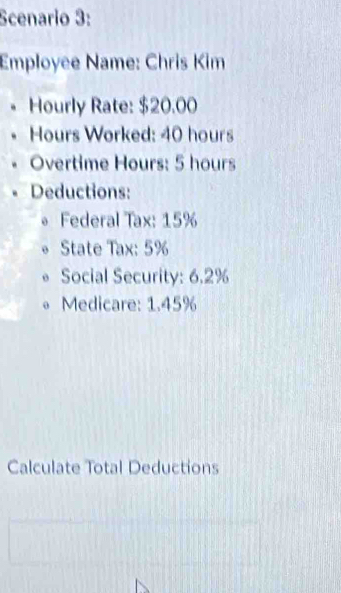 Scenario 3: 
Employee Name: Chris Kim 
Hourly Rate: $20.00
Hours Worked: 40 hours
Overtime Hours: 5 hours
Deductions: 
* Federal Tax: 15%
State Tax: 5%
Social Security: 6.2%
Medicare: 1.45%
Calculate Total Deductions