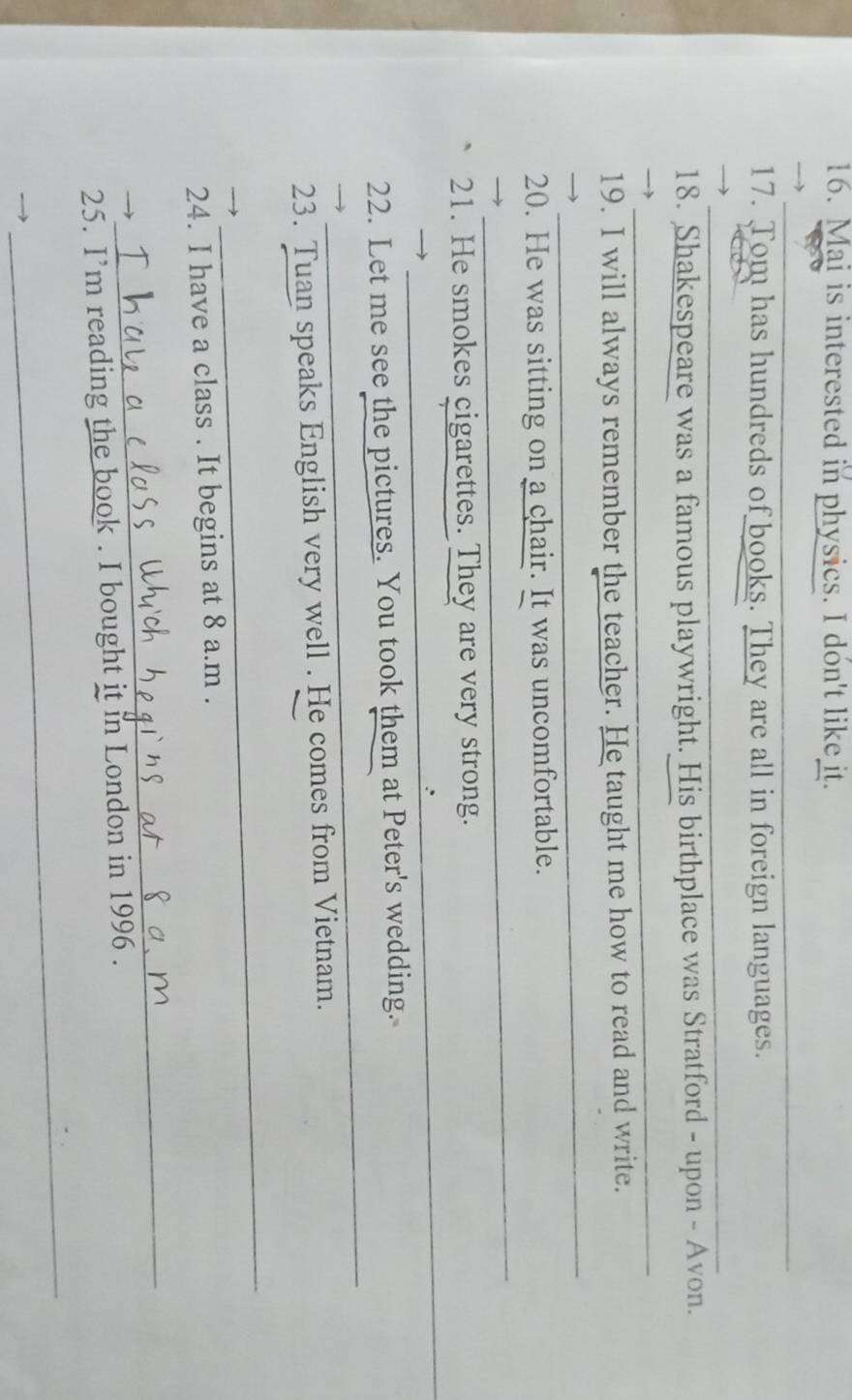 Mai is interested in physics. I don't like it. 
_ 
_ 
17. Tom has hundreds of books. They are all in foreign languages. 
_ 
18. Shakespeare was a famous playwright. His birthplace was Stratford - upon - Avon. 
_ 
19. I will always remember the teacher. He taught me how to read and write. 
_ 
_ 
20. He was sitting on a chair. It was uncomfortable. 
_ 
21. He smokes cigarettes. They are very strong. 
_ 
_ 
22. Let me see the pictures. You took them at Peter's wedding. 
23. Tuan speaks English very well . He comes from Vietnam. 
_ 
24. I have a class . It begins at 8 a.m . 
_ 
25. I’m reading the book . I bought it in London in 1996 . 
_