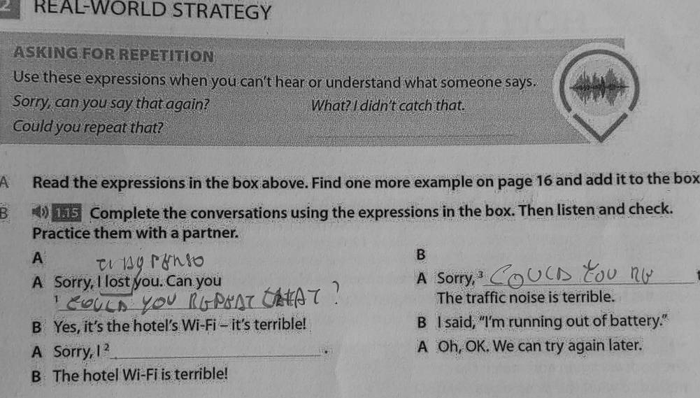 REAL-WORLD STRATEGY
ASKING FOR REPETITION
Use these expressions when you can't hear or understand what someone says.
Sorry, can you say that again? What? I didn't catch that.
Could you repeat that?
A Read the expressions in the box above. Find one more example on page 16 and add it to the box
B *》 5 Complete the conversations using the expressions in the box. Then listen and check.
Practice them with a partner.
A
B
A Sorry, I lost you. Can you A Sorry, _
_
1 The traffic noise is terrible.
B Yes, it’s the hotel’s Wi-Fi - it’s terrible! B I said, “I'm running out of battery.”
A Sorry, 1^2 _ A Oh, OK. We can try again later.
.
B The hotel Wi-Fi is terrible!