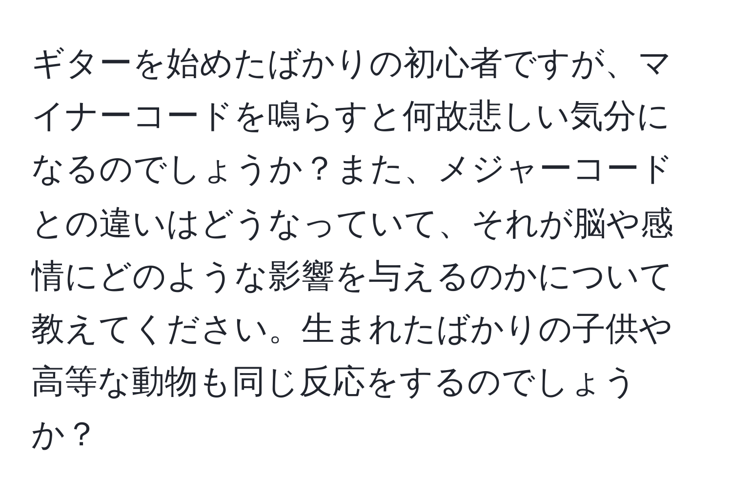 ギターを始めたばかりの初心者ですが、マイナーコードを鳴らすと何故悲しい気分になるのでしょうか？また、メジャーコードとの違いはどうなっていて、それが脳や感情にどのような影響を与えるのかについて教えてください。生まれたばかりの子供や高等な動物も同じ反応をするのでしょうか？