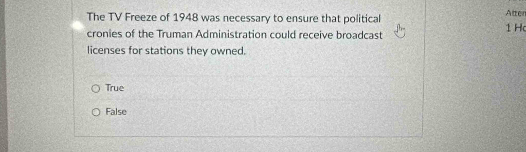 The TV Freeze of 1948 was necessary to ensure that political
Atten
cronies of the Truman Administration could receive broadcast 1 H
licenses for stations they owned.
True
False