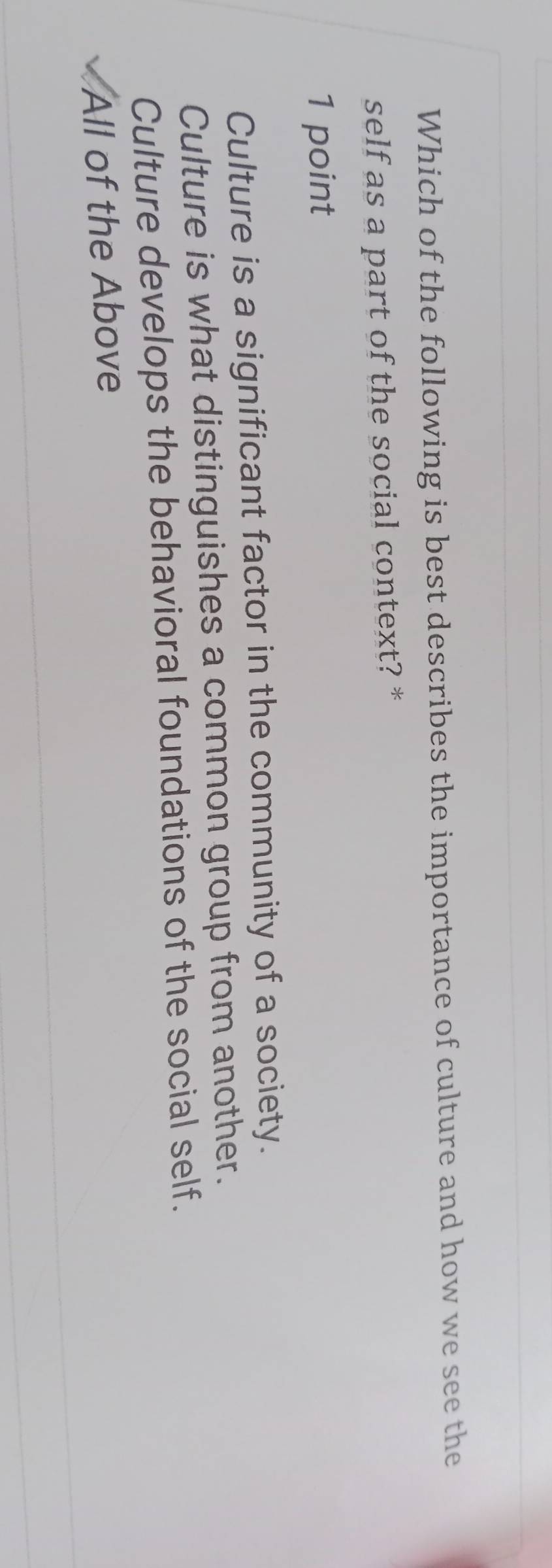 Which of the following is best describes the importance of culture and how we see the
self as a part of the social context? *
1 point
Culture is a significant factor in the community of a society.
Culture is what distinguishes a common group from another.
Culture develops the behavioral foundations of the social self.
All of the Above