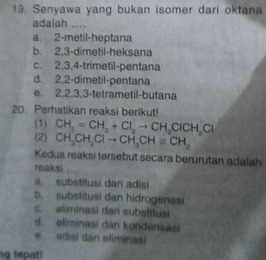 Senyawa yang bukan isomer dari oktana
adalah ....
a. 2 -metil-heptana
b. 2, 3 -dimetil-heksana
c. 2, 3, 4 -trimetil-pentana
d. 2, 2 -dimetil-pentana
e. 2, 2, 3, 3 -tetrametil-butana
20 Perhatikan reaksi berikut!
(1) CH_2=CH_2+Cl_2to CH_2ClCH_2Cl
(2) CH_3CH_2Clto CH_3CHequiv CH_2
Kedua reaksi tersebut secara berurutan adalah
reaksi
a. substitusi dan adisi
b. substitusi dan hidrogenasi
c. eliminasi dan substitusi
d. eliminasi dan kondensasi
e adisi dan eliminasi
ng tepat!