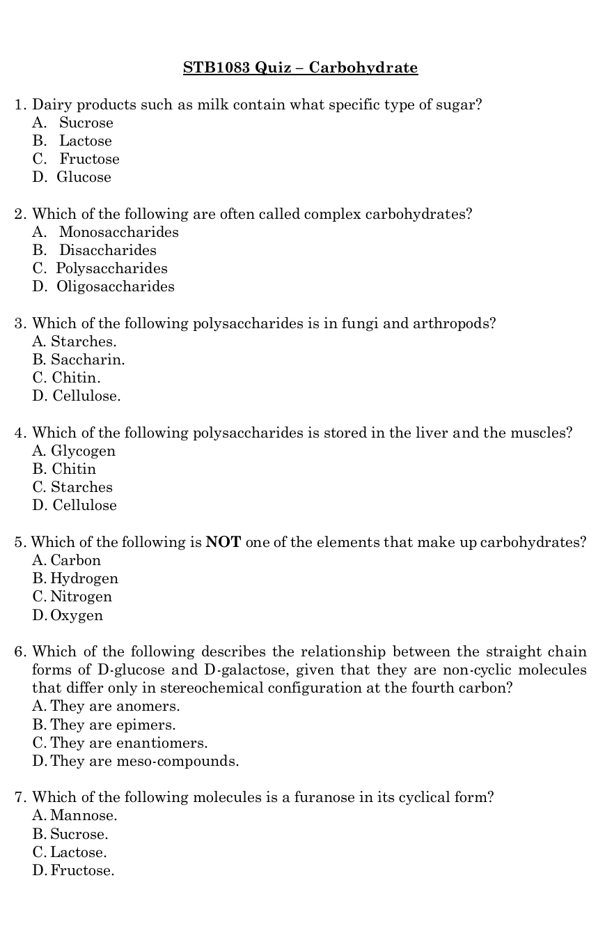 STB1083 Quiz - Carbohydrate
1. Dairy products such as milk contain what specific type of sugar?
A. Sucrose
B. Lactose
C. Fructose
D. Glucose
2. Which of the following are often called complex carbohydrates?
A. Monosaccharides
B. Disaccharides
C. Polysaccharides
D. Oligosaccharides
3. Which of the following polysaccharides is in fungi and arthropods?
A. Starches.
B. Saccharin.
C. Chitin.
D. Cellulose.
4. Which of the following polysaccharides is stored in the liver and the muscles?
A. Glycogen
B. Chitin
C. Starches
D. Cellulose
5. Which of the following is NOT one of the elements that make up carbohydrates?
A. Carbon
B. Hydrogen
C. Nitrogen
D. Oxygen
6. Which of the following describes the relationship between the straight chain
forms of D-glucose and D-galactose, given that they are non-cyclic molecules
that differ only in stereochemical configuration at the fourth carbon?
A. They are anomers.
B. They are epimers.
C. They are enantiomers.
D. They are meso-compounds.
7. Which of the following molecules is a furanose in its cyclical form?
A. Mannose.
B. Sucrose.
C. Lactose.
D. Fructose.