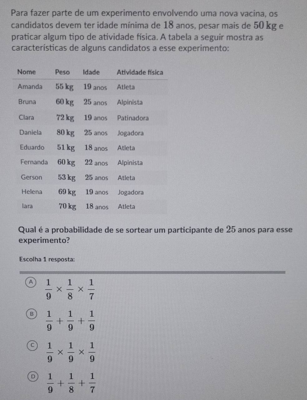 Para fazer parte de um experimento envolvendo uma nova vacina, os
candidatos devem ter idade mínima de 18 anos, pesar mais de 50 kg e
praticar algum tipo de atividade física. A tabela a seguir mostra as
características de alguns candidatos a esse experimento:
Qual é a probabilidade de se sortear um participante de 25 anos para esse
experimento?
Escolha 1 resposta:
A  1/9 *  1/8 *  1/7 
B  1/9 + 1/9 + 1/9 
 1/9 *  1/9 *  1/9 
D  1/9 + 1/8 + 1/7 