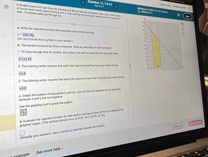 ← 
Chelise RKemp 12/38/34 &28 Pa 
‘ Question 11, 7.5.13 Part 6 of 7 WW Score 57.29%, 9.17 of 1 parts 
A student ears $12 per hour for tutoring and $8 per hour as a teacher's aide. Let of hours each week spent tutoring and y the number of hours each week spent as a teacher's the number 
○ Pointic G elti 
aide. Complete parts (a) through (e).
x=
a. Write the objective function that describes total weekly earnings.
z=12x+8y
(Do not include the $ symbol in your answer.) 
b. The student is bound by three constraints. Write an inequality for each constraint. 
1. To have enough time for studies, the student can work no more than 24 hours per week.
x+y≤ 24
2. The tutoring center requires that each tutor spend at least four hours per week tutoring.
x≥ 4
3. The tutoring center requires that each tutor spend no more than nine hours per week tutoring
x≤ 9
c. Graph the system of inequalities in part (b). Use only the first quadrant and its boundary, 
because x and y are nonnegative. 
Use the graphing tool to graph the syslem. 
d. Evaluate the objective function for total we a four vertices of the 
graphed region. [The vertices should occur at (4,0),(9,0),(4,20),(9,15)]
(Simplify your answers. Use a comma to separate answers as needed.) 
Clear sil Chnci ar== 
example 
Get more help -