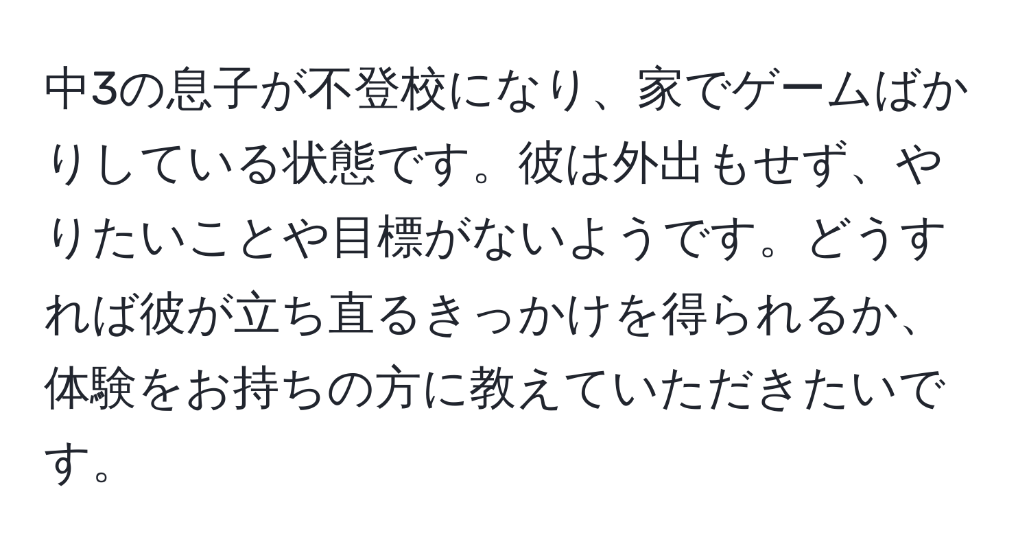 中3の息子が不登校になり、家でゲームばかりしている状態です。彼は外出もせず、やりたいことや目標がないようです。どうすれば彼が立ち直るきっかけを得られるか、体験をお持ちの方に教えていただきたいです。