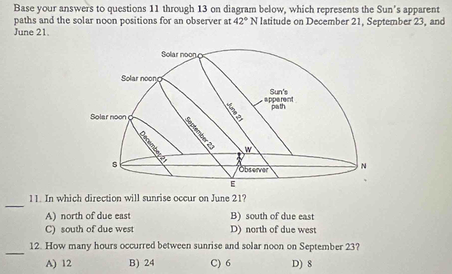 Base your answers to questions 11 through 13 on diagram below, which represents the Sun’s apparent
paths and the solar noon positions for an observer at 42° N latitude on December 21, September 23, and
June 21.
Solar noon
Solar noon
Sun's
apparent
path
Solar noon
w
s
Observer
N
E
_
11. In which direction will sunrise occur on June 21?
A) north of due east B) south of due east
C) south of due west D) north of due west
_
12. How many hours occurred between sunrise and solar noon on September 23?
A) 12 B) 24 C) 6 D) 8