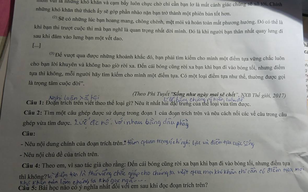 VũI là những khó khăn và cạm bầy luôn chực chờ chi cần bạn lơ là mất cảnh giác chúng sẽ xô tới. Chính
những khó khăn thử thách ấy sẽ góp phần nhào nặn bạn trở thành một phiên bản tốt hơn.
(2 Sẽ có những lúc bạn hoang mang, chông chênh, mệt mỏi và hoàn toàn mất phương hướng. Đó có thể là
khi bạn thi trượt cuộc thi mà bạn nghĩ là quan trọng nhất đời mình. Đó là khi người bạn thân nhất quay lưng đi
sau khi đâm vào lưng bạn một vết dao.
[...] ha
C
(3) Để vượt qua được những khoảnh khắc đó, bạn phải tìm kiếm cho mình một điểm tựa vững chắc luôn
h
cho bạn lời khuyên và không bao giờ rời xa. Đến cái bóng cũng rời xa bạn khi bạn đi vào bóng tối, nhưng điểm g
tựa thì không, mỗi người hãy tìm kiếm cho mình một điểm tựa. Có một loại điểm tựa như thế, thường được gọi n
:
là trọng tâm cuộc đời'.
(Theo Phi Tuyết 'Sống như ngày mai sẽ chết'', NXB Thế giới, 2017)
Câu 1: Đoạn trích trên viết theo thể loại gì? Nêu ít nhất hai đặc trưng của thể loại vừa tim được.
Câu 2: Tìm một câu ghép được sử dụng trong đoạn 1 của đoạn trích trên và nêu cách nối các vế câu trong câu
ghép vừa tìm được.
Câu:
- Nêu nội dung chính của đoạn trích trên.1
- Nêu nội chủ đề của trích trên.
Câu 4: Theo em, vì sao tác giả cho rằng: Đến cái bóng cũng rời xa bạn khi bạn đi vào bóng tối, nhưng điểm tựa
thì không?
Câu 5: Bài học nào có ý nghĩa nhất đối với em sau khi đọc đoạn trích trên?