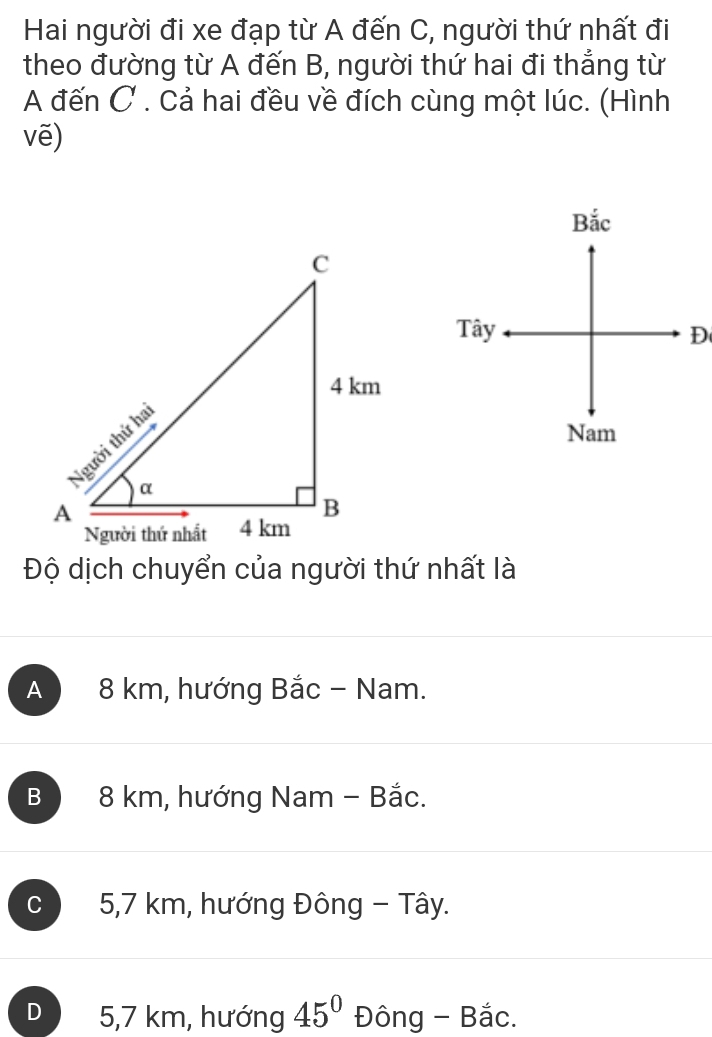 Hai người đi xe đạp từ A đến C, người thứ nhất đi
theo đường từ A đến B, người thứ hai đi thẳng từ
A đến C. Cả hai đều về đích cùng một lúc. (Hình
vē)
Bắc
Tây D
Nam
Độ dịch chuyển của người thứ nhất là
A 8 km, hướng Bắc - Nam.
B 8 km, hướng Nam - Bắc.
C 5,7 km, hướng Đông - Tây.
D 5,7 km, hướng 45° Đông - Bắc.