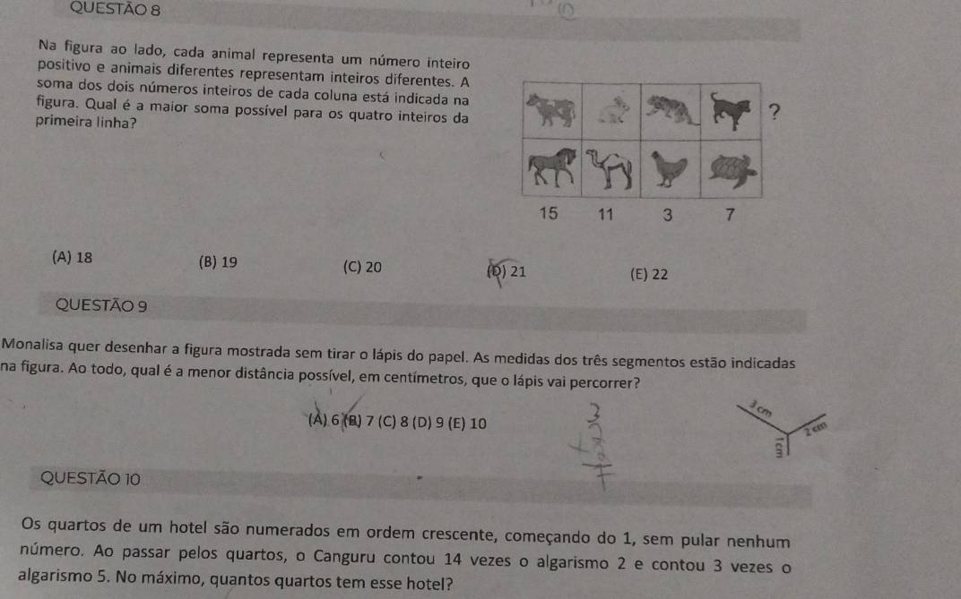 Na figura ao lado, cada animal representa um número inteiro
positivo e animais diferentes representam inteiros diferentes. A
soma dos dois números inteiros de cada coluna está indicada na
figura. Qual é a maior soma possível para os quatro inteiros da
primeira linha?
(A) 18 (B) 19 (C) 20
(D) 21 (E) 22
QUESTÃO 9
Monalisa quer desenhar a figura mostrada sem tirar o lápis do papel. As medidas dos três segmentos estão indicadas
na figura. Ao todo, qual é a menor distância possível, em centímetros, que o lápis vai percorrer?
là
(A) 6 (B) 7 (C) 8 (D) 9 (E) 10
2 cm
QUESTÃO 10
Os quartos de um hotel são numerados em ordem crescente, começando do 1, sem pular nenhum
número. Ao passar pelos quartos, o Canguru contou 14 vezes o algarismo 2 e contou 3 vezes o
algarismo 5. No máximo, quantos quartos tem esse hotel?