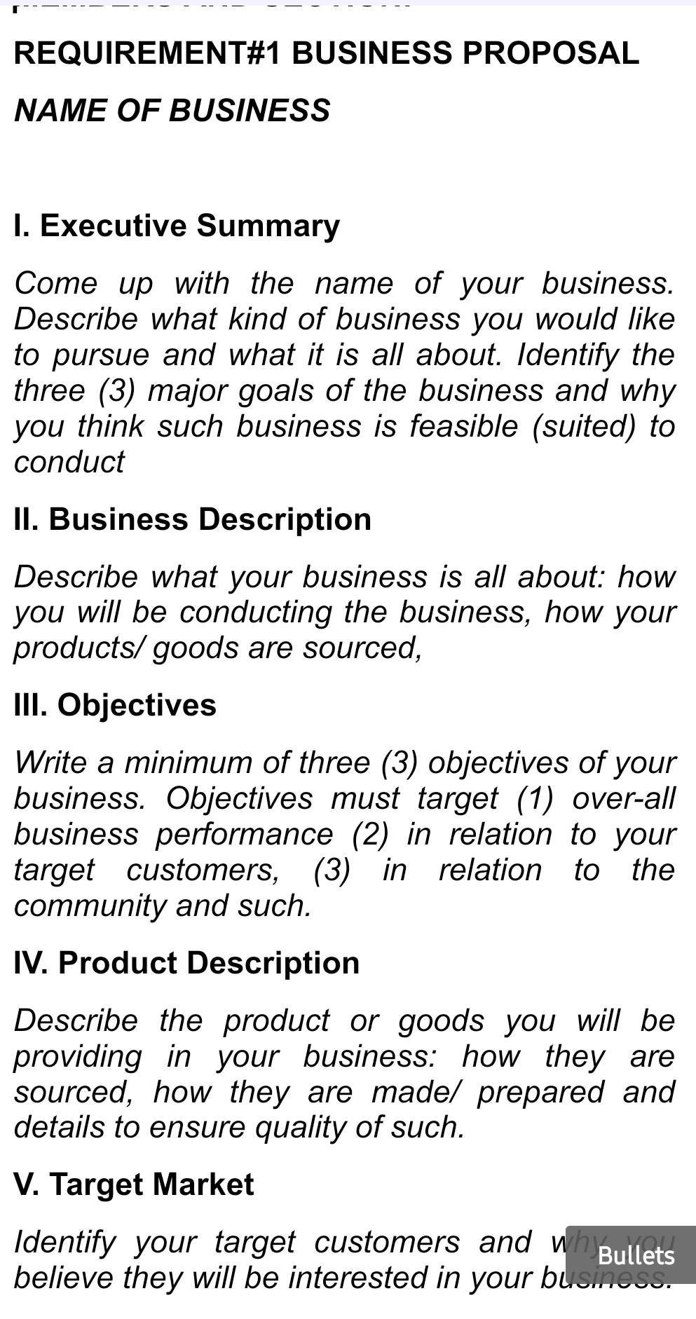 REQUIREMENT#1 BUSINESS PROPOSAL 
NAME OF BUSINESS 
I. Executive Summary 
Come up with the name of your business. 
Describe what kind of business you would like 
to pursue and what it is all about. Identify the 
three (3) major goals of the business and why 
you think such business is feasible (suited) to 
conduct 
II. Business Description 
Describe what your business is all about: how 
you will be conducting the business, how your 
products/ goods are sourced, 
III. Objectives 
Write a minimum of three (3) objectives of your 
business. Objectives must target (1) over-all 
business performance (2) in relation to your 
target customers, (3) in relation to the 
community and such. 
IV. Product Description 
Describe the product or goods you will be 
providing in your business: how they are 
sourced, how they are made/ prepared and 
details to ensure quality of such. 
V. Target Market 
I dentify your target customers and wh Bullets 
believe they will be interested in your business.