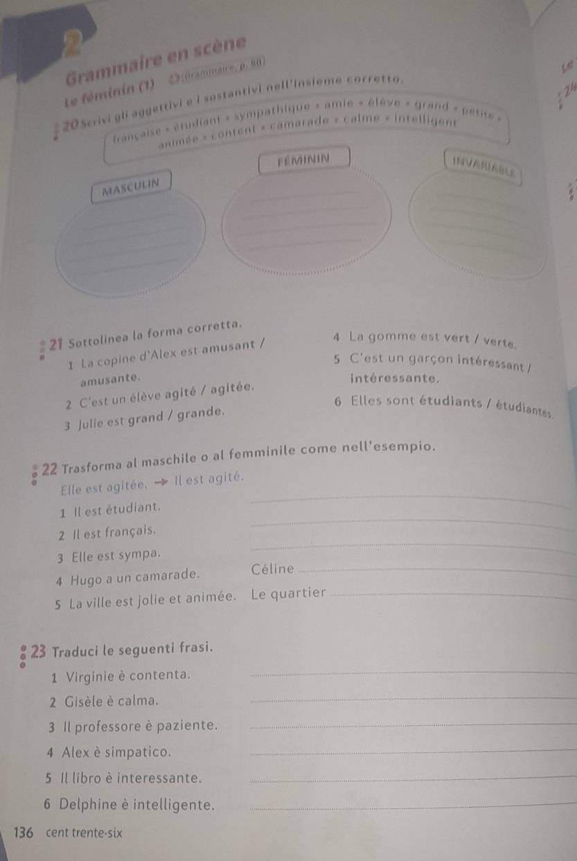 Grammaire en scène 
te féminin (1) Dférammaire, p. 50
Let 
205crivigli aggettivie i sostantivi nell'insieme corretto 
française » étudiant » sympathique « amie « élève « grand « petit » N 
animée » content « camarade » calme « intelligent 
féminin 
INVARIABLE 
_ 
_ 
MASCULIN 
_ 
_ 
_ 
_ 
_ 
_ 
_ 
_ 
__ 
_ 
21 Sottolinea la forma corretta. 
1 La copine d'Alex est amusant / 
4 La gomme est vert / verte. 
5 C'est un garçon intéressant / 
amusante. intéressante. 
2 C'est un élève agité / agitée. 
6 Elles sont étudiants / étudiantes 
3 Julie est grand / grande. 
22 Trasforma al maschile o al femminile come nell'esempio. 
_ 
Elle est agitée. Il est agité. 
1 Il est étudiant. 
_ 
2 Il est français. 
_ 
3 Elle est sympa. 
4 Hugo a un camarade. Céline_ 
5 La ville est jolie et animée. Le quartier_ 
23 Traduci le seguenti frasi. 
1 Virginie è contenta. 
_ 
2 Gisèle è calma. 
_ 
3 Il professore è paziente._ 
4 Alex è simpatico. 
_ 
5 Il libro è interessante._ 
6 Delphine è intelligente._
136 cent trente-six