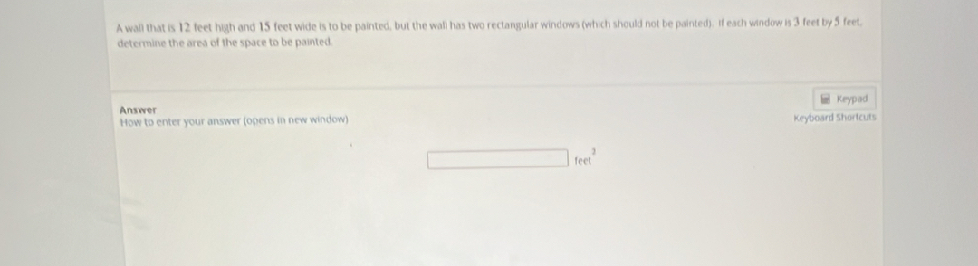 A wali that is 12 feet high and 15 feet wide is to be painted, but the wall has two rectangular windows (which should not be painted). If each window is 3 feet by 5 feet. 
determine the area of the space to be painted. 
Answer 
How to enter your answer (opens in new window) Keyboard Shortcuts _ Keypad
□ feet^2