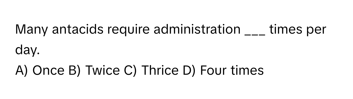 Many antacids require administration ___ times per day.

A) Once B) Twice C) Thrice D) Four times