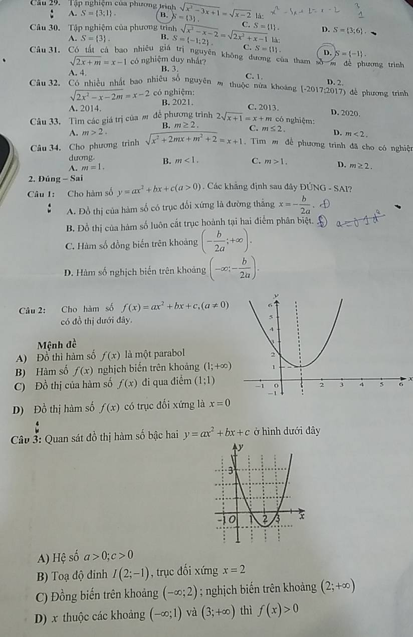 Cầu 29.  Tập nghiệm của phương trình sqrt(x^2-3x+1)=sqrt(x-2) 3 .
A. S= 3;1 . B. S=( là:
Câu 30. Tập nghiệm của phương trình sqrt(x^2-x-2)=sqrt(2x^2+x-1) C. S= 1 . D. S= 3;6 .
là:
A. S= 3 . B. S= -1;2 . C. S= 1 . D. S= -1 .
Câu 31. Có tất cả bao nhiêu giá trị nguyên không dương của tham số m để phương trình
sqrt(2x+m)=x-1 có nghiệm duy nhất?
A. 4. B. 3.
C.1. D. 2.
Câu 32. Có nhiều nhất bao nhiêu số nguyên m thuộc nửa khoảng [-2017;2017) để phương trình
sqrt(2x^2-x-2m)=x-2 có nghiệm:
B. 2021.
A. 2014. C. 2013. D. 2020.
Câu 33. Tìm các giá trị của m để phương trình 2sqrt(x+1)=x+m có nghiệm:
B. m≥ 2. C. m≤ 2.
A. m>2. D. m<2.
Câu 34. Cho phương trình sqrt(x^2+2mx+m^2+2)=x+1 Tìm m để phương trình đã cho có nghiện
dương.
B. m<1. C.
A. m=1. m>1. D. m≥ 2.
2. Đúng - Sai
Câu 1: Cho hàm số y=ax^2+bx+c(a>0). Các khẳng định sau dây ĐÚNG - SAI?
A. Đồ thị của hàm số có trục đối xứng là đường thẳng x=- b/2a 
B. Đồ thị của hàm số luôn cắt trục hoành tại hai điểm phân biệt.
C. Hàm số đồng biến trên khoảng (- b/2a ;+∈fty ).
D. Hàm số nghịch biến trên khoảng (-∈fty ;- b/2a ).
Câu 2: Cho hàm số f(x)=ax^2+bx+c,(a!= 0)
có đồ thị dưới đây. 
Mệnh đề
A) Đổ thì hàm số f(x) là một parabol 
B) Hàm số f(x) nghịch biến trên khoảng (1;+∈fty )
C) Đồ thị của hàm số f(x) dđi qua điểm (1;1)
D) Đồ thị hàm số f(x) có trục đối xứng là x=0
Câu 3: Quan sát đồ thị hàm số bậc hai y=ax^2+bx+c ở hình dưới đây
A) Hệ số a>0;c>0
B) Toạ độ đinh I(2;-1) , trục đối xứng x=2
C) Đồng biến trên khoảng (-∈fty ;2); nghịch biến trên khoảng (2;+∈fty )
D) x thuộc các khoảng (-∈fty ;1) và (3;+∈fty ) thì f(x)>0