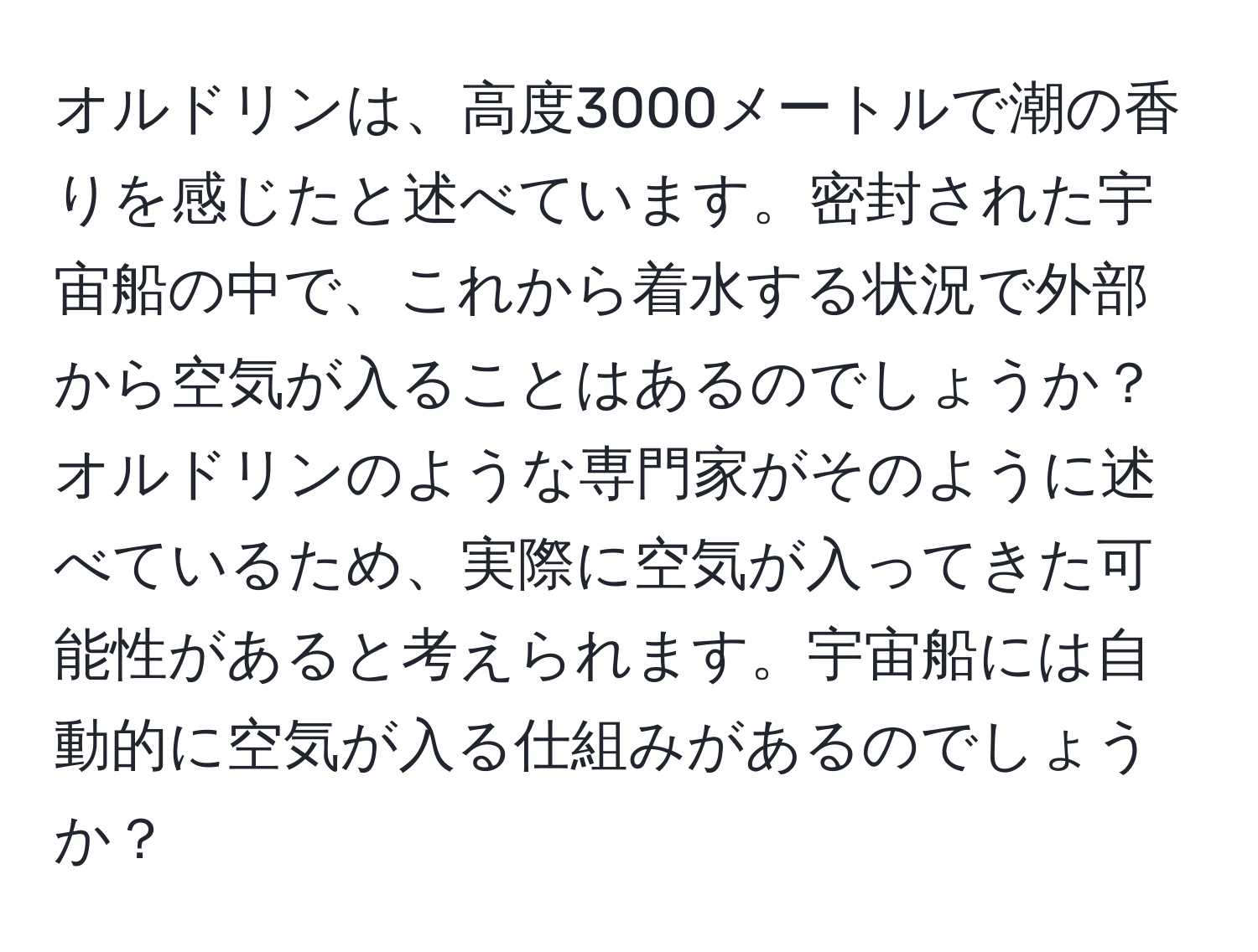 オルドリンは、高度3000メートルで潮の香りを感じたと述べています。密封された宇宙船の中で、これから着水する状況で外部から空気が入ることはあるのでしょうか？オルドリンのような専門家がそのように述べているため、実際に空気が入ってきた可能性があると考えられます。宇宙船には自動的に空気が入る仕組みがあるのでしょうか？