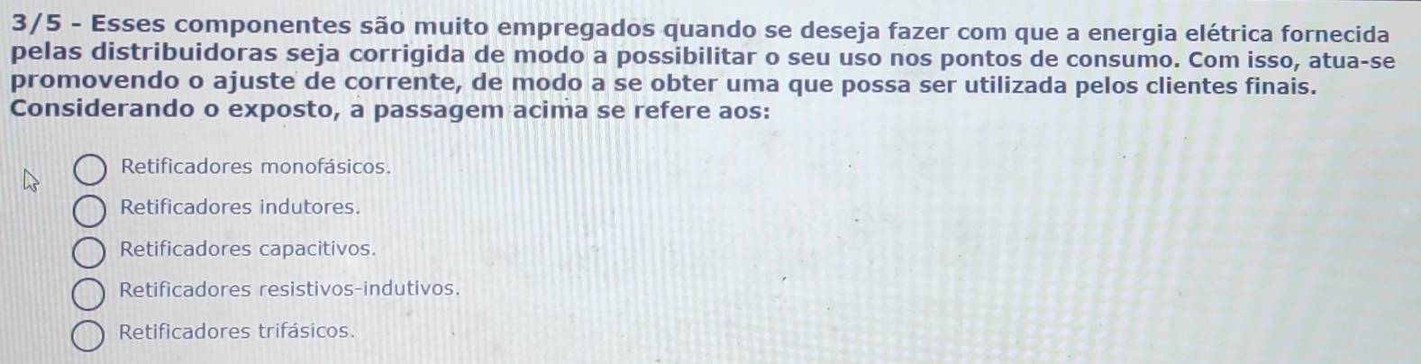 3/5 - Esses componentes são muito empregados quando se deseja fazer com que a energia elétrica fornecida
pelas distribuidoras seja corrigida de modo a possibilitar o seu uso nos pontos de consumo. Com isso, atua-se
promovendo o ajuste de corrente, de modo a se obter uma que possa ser utilizada pelos clientes finais.
Considerando o exposto, a passagem acima se refere aos:
Retificadores monofásicos.
Retificadores indutores.
Retificadores capacitivos.
Retificadores resistivos-indutivos.
Retificadores trifásicos.