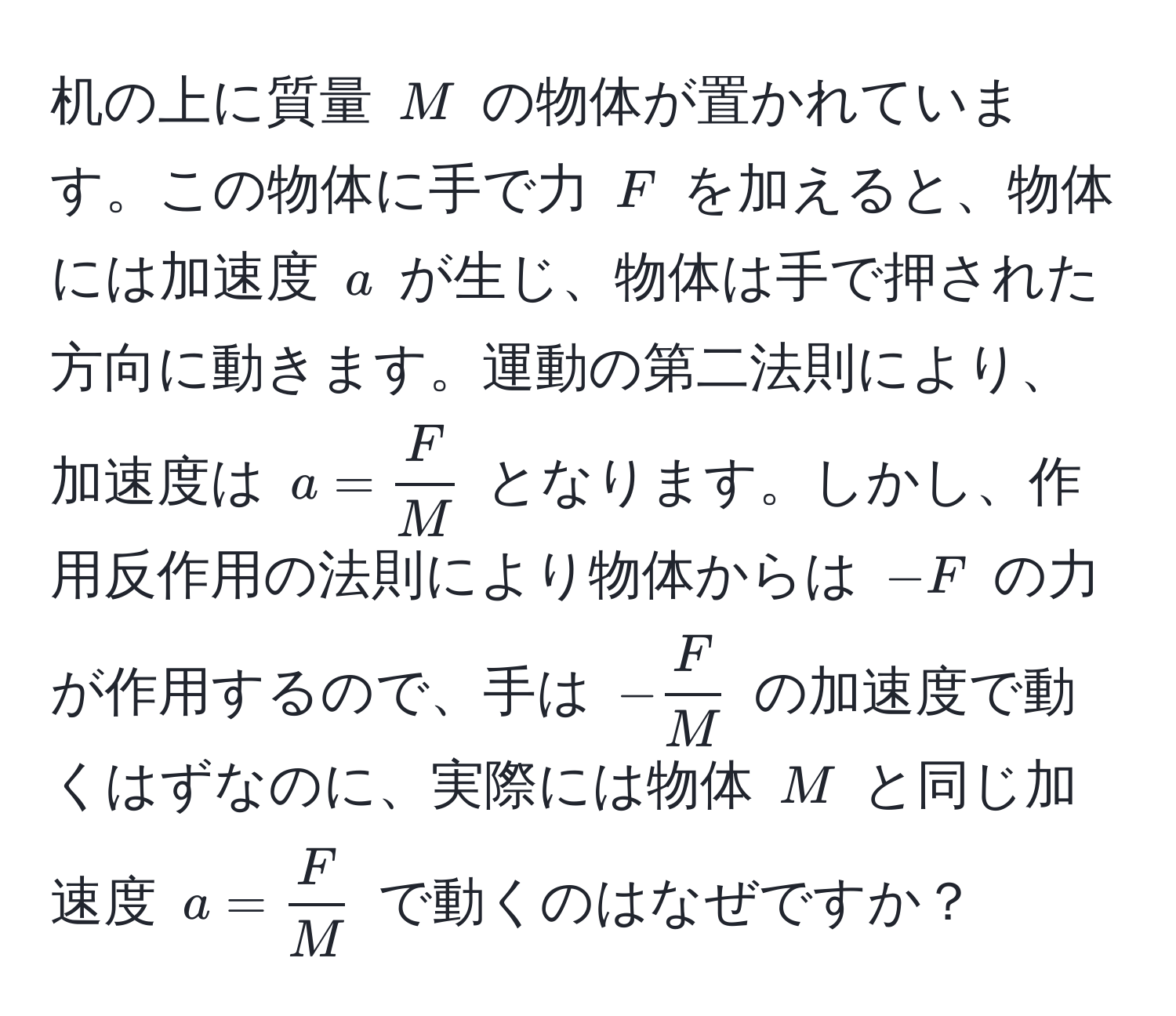 机の上に質量 $M$ の物体が置かれています。この物体に手で力 $F$ を加えると、物体には加速度 $a$ が生じ、物体は手で押された方向に動きます。運動の第二法則により、加速度は $a =  F/M $ となります。しかし、作用反作用の法則により物体からは $-F$ の力が作用するので、手は $- F/M $ の加速度で動くはずなのに、実際には物体 $M$ と同じ加速度 $a =  F/M $ で動くのはなぜですか？