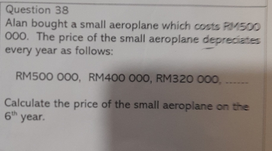 Alan bought a small aeroplane which costs RM500
000. The price of the small aeroplane depreciates 
every year as follows:
RM500 000, RM400 000, RM320 000 。 __--- 
Calculate the price of the small aeroplane on the
6^(th) year.