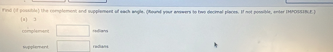 Find (if possible) the complement and supplement of each angle. (Round your answers to two decimal places. If not possible, enter IMPOSSIBLE.) 
(a) 3
complement □ radians 
supplement □ radians