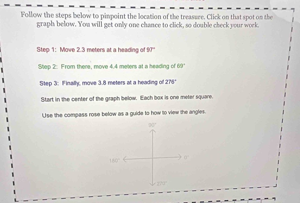 Follow the steps below to pinpoint the location of the treasure. Click on that spot on the
graph below. You will get only one chance to click, so double check your work.
Step 1: Move 2.3 meters at a heading of 97°
Step 2: From there, move 4.4 meters at a heading of 69°
Step 3: Finally, move 3.8 meters at a heading of 276°
Start in the center of the graph below. Each box is one meter square.
Use the compass rose below as a guide to how to view the angles.