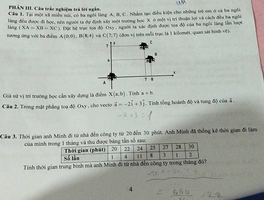 PHÀN III. Câu trắc nghiệm trã lời ngắn. 
Câu 1. Tại một xã miền núi, có ba ngôi làng A, B, C. Nhằm tạo điều kiện cho những trẻ em ở cả ba ngôi 
làng đều được đi học, nên người ta dự định xây một trường học X ở một vị trí thuận lợi và cách đều ba ngôi 
làng (XA=XB=XC) ộ. Đặt hệ trục tọa độ Oxy, người ta xác định được tọa độ của ba ngôi làng lần lượt 
tương ứng với ba điểm A(0;0), B(8;4) và C(7;7) (đơn vị trên mỗi trục là 1 kilomét, quan sát hình vẽ). 
Giả sử vị trí trường học cần xây dựng là điểm X(a;b). Tính a+b. 
Câu 2. Trong mặt phẳng toạ độ Oxy , cho vecto vector a=-2vector i+3vector j. Tính tổng hoành độ và tung độ của a frac  
Câu 3. Thời gian anh Minh đi từ nhà đến công ty từ 20 đến 30 phút. Anh Minh đã thống kê thời gian đi làm 
của mình g tần số sau: 
Tính thời gian trung bình mà anh Minh đi từ nhà đến công ty 
4