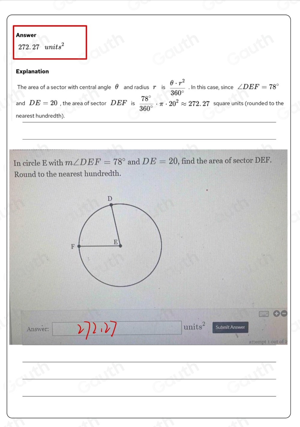 Answer
272.27units^2
Explanation 
The area of a sector with central angle θ and radius r is  θ · r^2/360° . In this case, since ∠ DEF=78°
and DE=20 , the area of sector DEF is  78°/360° · π · 20^2approx 272.27 square units (rounded to the 
nearest hundredth). 
In circle E with m∠ DEF=78° and DE=20 , find the area of sector DEF. 
Round to the nearest hundredth. 
Answer: □ units^2 Submit Answer 
attempt 1 out of 2