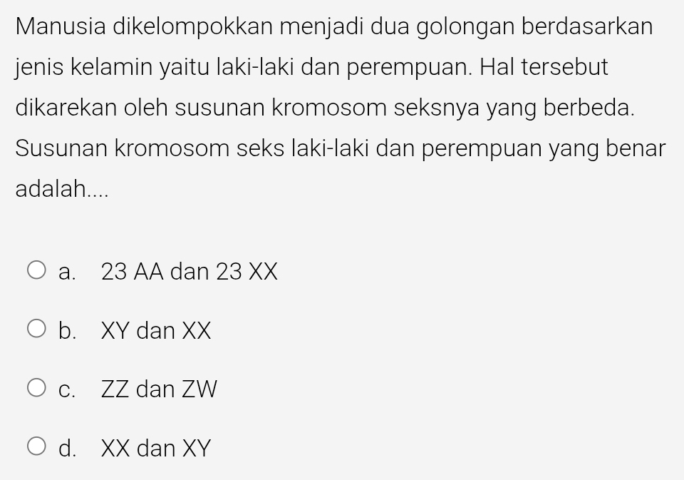 Manusia dikelompokkan menjadi dua golongan berdasarkan
jenis kelamin yaitu laki-laki dan perempuan. Hal tersebut
dikarekan oleh susunan kromosom seksnya yang berbeda.
Susunan kromosom seks laki-laki dan perempuan yang benar
adalah....
a. 23 AA dan 23 XX
b. XY dan XX
c. ZZ dan ZW
d. XX dan XY