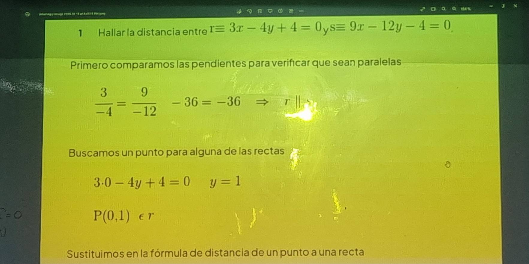 pharstgg amage 2259 19 °8 aé ởà t l Mt cong 
1 Hallar la distancia entre requiv 3x-4y+4=0_ysequiv 9x-12y-4=0, 
Primero comparamos las pendientes para verifcar que sean paralelas
 3/-4 = 9/-12  frac □  -36=-36
r 
Buscamos un punto para alguna de las rectas
3.0-4y+4=0 y=1
P(0,1)∈ r
Sustituímos en la fórmula de distancia de un punto a una recta