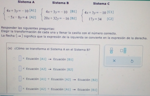 Sistema A Sistema B Sistema C
beginarrayl 4x+3y=-10[A1] -5x-8y=4[A2]endarray. beginarrayl 4x+3y=-10[B1] 20x+32y=-16[B2]endarray. beginarrayl 4x+3y=-10 17y=34endarray. [C1]
C2]
Responder las siguientes preguntas:
Elegir la transformación de cada una y Ilenar la casilla con el número correcto.
La flecha (→ ) significa que la expresión de la izquierda se convierte en la expresión de la derecha.
(a) ¿Cómo se transforma el Sistema A en el Sistema B?  □ /□   □  □ /□  
× Ecuación [A1] Ecuación [B1] ×
× Ecuación [A2] Ecuación [B2]
| Ecuación (A1] + Ecuación (A2) → Ecuación (B2]
u Ecuación [A2] + Ecuación [A1] Ecuación [B1]