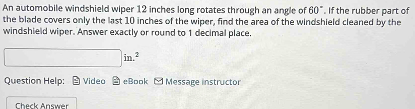 An automobile windshield wiper 12 inches long rotates through an angle of 60°. If the rubber part of 
the blade covers only the last 10 inches of the wiper, find the area of the windshield cleaned by the 
windshield wiper. Answer exactly or round to 1 decimal place.
□ in.^2
Question Help: Video boxed E eBook Message instructor 
Check Answer