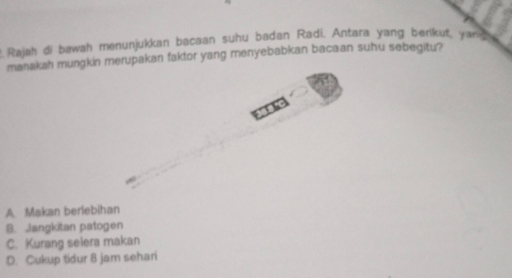 Rajah di bawah menunjukkan bacaan suhu badan Radi. Antara yang berikut, yan 
manakah mungkin merupakan faktor yang menyebabkan bacaan suhu sebegitu?
A. Makan berlebihan
B. Jangkitan patogen
C. Kurang selera makan
D. Cukup tidur 8 jam sehari