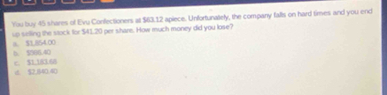 You buy 45 shares of Evu Confectioners at $63.12 apiece. Unfortunately, the company falls on hard times and you end
up selling the stock for $41.20 per share. How much money did you lose?
a. $1,854.00
D. $986.40
c. $1,183.60
d $2,840.40