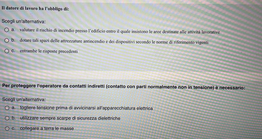 Il datore di lavoro ha l’obbligo di:
Scegli un'alternativa:
a. valutare il rischio di incendio presso l’edificio entro il quale insistono le aree destinate alle attività lavorative
b. dotare tali spazi delle attrezzature antincendio e dei dispositivi secondo le norme di riferimento vigenti
C. entrambe le risposte precedenti
Per proteggere l'operatore da contatti indiretti (contatto con parti normalmente non in tensione) è necessario:
Scegli un'alternativa:
a. togliere tensione prima di avvicinarsi all'apparecchiatura elettrica
b. utilizzare sempre scarpe di sicurezza dielettriche
c. collegare a terra le masse