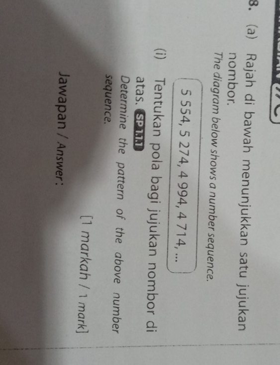 Rajah di bawah menunjukkan satu jujukan 
nombor. 
The diagram below shows a number sequence.
5 554, 5 274, 4 994, 4 714, ... 
(i) Tentukan pola bagi jujukan nombor di 
atas. SP111 
Determine the pattern of the above number 
sequence. 
[1 markah / 1 mark] 
Jawapan / Answer :