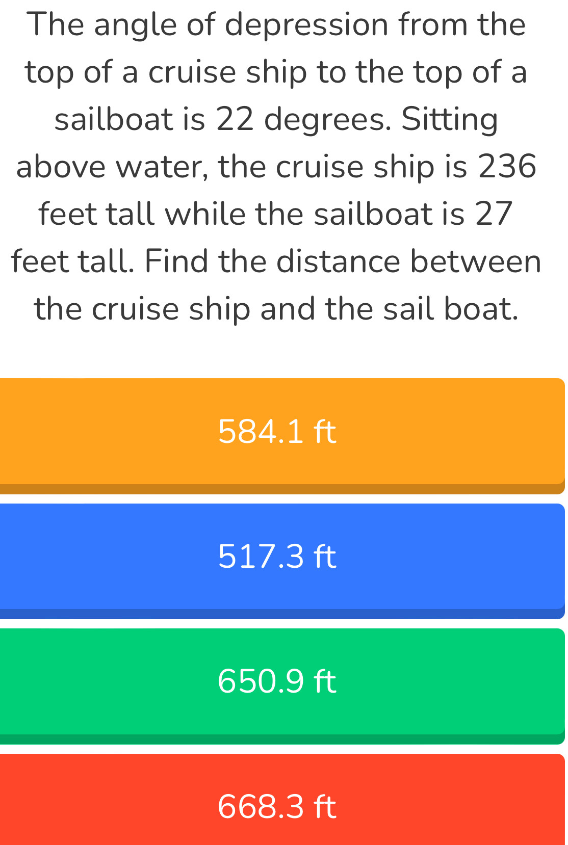 The angle of depression from the
top of a cruise ship to the top of a
sailboat is 22 degrees. Sitting
above water, the cruise ship is 236
feet tall while the sailboat is 27
feet tall. Find the distance between
the cruise ship and the sail boat.
584.1 ft
517.3 ft
650.9 ft
668.3 ft