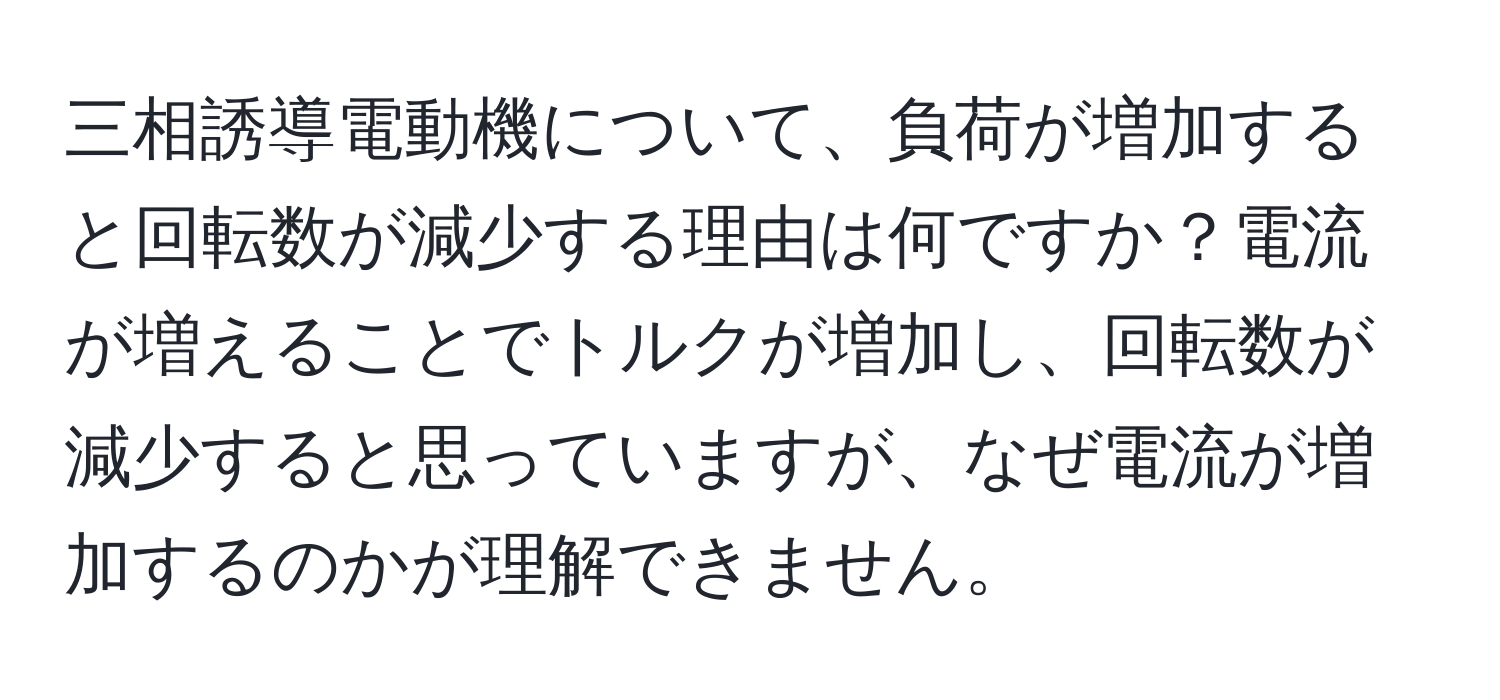 三相誘導電動機について、負荷が増加すると回転数が減少する理由は何ですか？電流が増えることでトルクが増加し、回転数が減少すると思っていますが、なぜ電流が増加するのかが理解できません。