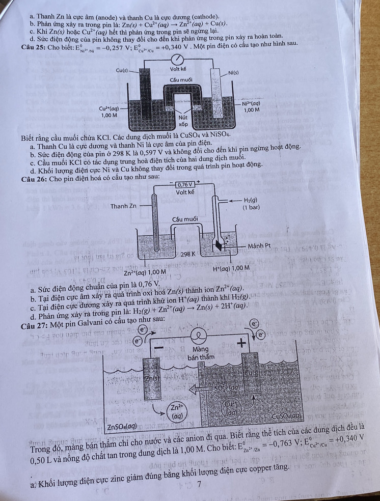 a. Thanh Zn là cực âm (anode) và thanh Cu là cực dương (cathode).
b. Phản ứng xảy ra trong pin là: Zn(s)+Cu^(2+)(aq)to Zn^(2+)(aq)+Cu(s).
c. Khi Zn(s) hoặc Cu^(2+)(aq) hết thì phản ứng trong pin sẽ ngừng lại.
d. Sức điện động của pin không thay đổi cho đến khi phản ứng trong pin xảy ra hoàn toàn
Câu 25: Cho biết: E_Ni^(2+)/Ni^circ =-0,257V;E_Cu^(2+)/Cu^circ =+0,340V.Mθ t pin điện có cầu tạo như hình sau.
Biết rằng cầu muối c
a. Thanh Cu là cực dương và thanh Ni là cực âm của pin điện.
b. Sức điện động của pin ở 298 K là 0,597 V và không đồi cho đến khi pin ngừng hoạt động.
c. Cầu muối KCl có tác dụng trung hoà điện tích của hai dung dịch muôi.
d. Khối lượng điện cực Ni và Cu không thay đổi trong quá trình pin hoạt động.
Câu 26: Cho pin điện hsau:
a. Sức điện động chuẩn của pin là 0,76 V.
b. Tại điện cực âm xảy ra quá trình oxi hoá Zn(s) thành ion Zn^(2+)(aq).
c. Tại điện cực dương xảy ra quá trình khử ion H^+(aq) thành khí H_2(g)
d. Phản ứng xảy ra trong pin là: H_2(g)+Zn^(2+)(aq)to Zn(s)+2H^+(aq).
Câu 27: Một pin G
Trong đó, màng bán thầm chỉ cho nước và các anion đi quung dịch đều là
0,50 L và nồng độ chất tan trong dung dịch là 1,00 M. Cho biết: E_Zn^(2+)/Zn^circ =-0,763V;E_Cu^(2+)/Cu^circ =+0,340V
a. Khối lượng điện cực zinc giảm đúng bằng khối lượng điện cực copper tăng.
7