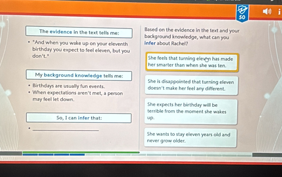 Based on the evidence in the text and your
The evidence in the text tells me: background knowledge, what can you
"And when you wake up on your eleventh infer about Rachel?
birthday you expect to feel eleven, but you
don't." She feels that turning elew n has made
her smarter than when she was ten.
My background knowledge tells me:
She is disappointed that turning eleven
Birthdays are usually fun events. doesn't make her feel any different.
When expectations aren't met, a person
may feel let down.
She expects her birthday will be
terrible from the moment she wakes
So, I can infer that: up.
_.
She wants to stay eleven years old and
never grow older.