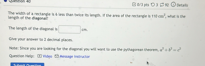 つ 3 92 ⓘ Details 
The width of a rectangle is 6 less than twice its length. If the area of the rectangle is 110cm^2
length of the diagonal? , what is the 
The length of the diagonal is □ cm. 
Give your answer to 2 decimal places. 
Note: Since you are looking for the diagonal you will want to use the pythagorean theorem, a^2+b^2=c^2
Question Help: - Vidệo - Message instructor 
Submit Quostion