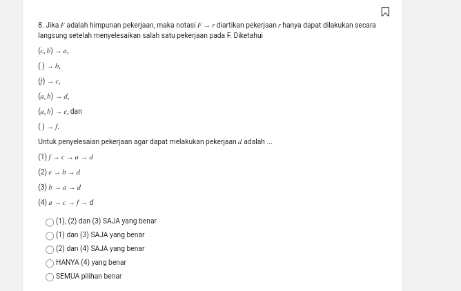 Jika Fadalah himpunan pekerjaan, maka notasi F 4 7 diartikan pekerjaan/ hanya dapat dilakukan secara
langsung setelah menyelesaikan salah satu pekerjaan pada F. Diketahui
(c,b)to a, 
( ) → b,
(1) -- c,
(a,b)to d,
(a,b)to c, , dan
( ) -- f.
Untuk penyelesaian pekerjaan agar dapat melakukan pekerjaan / adalah ...
(1) fto cto ato d
(2) eto bto d
(3) bto ato d
(4) ato cto fto d
(1), (2) dan (3) SAJA yang benar
(1) dan (3) SAJA yang benar
(2) dan (4) SAJA yang benar
HANYA (4) yang benar
SEMUA pilihan benar