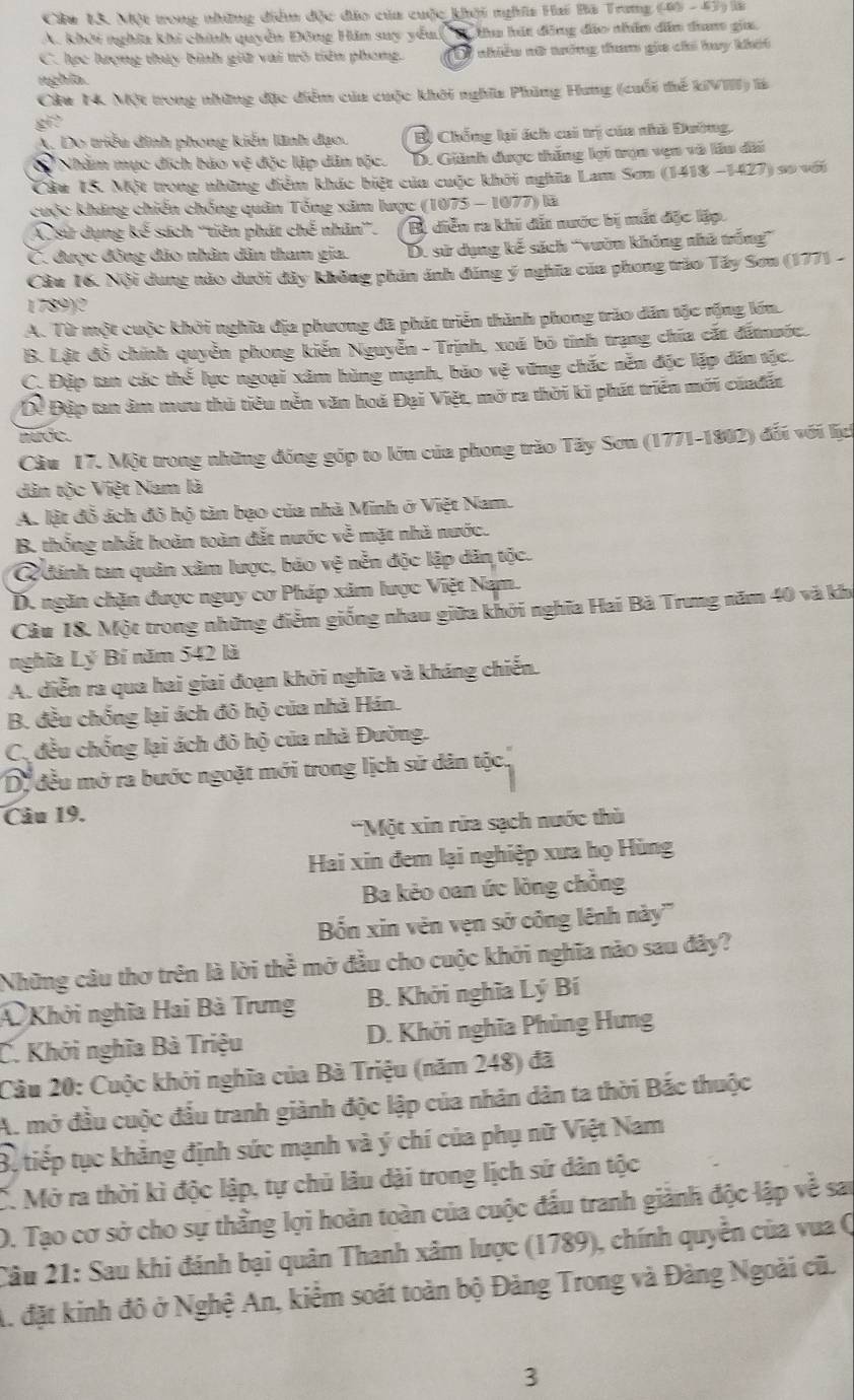 Cu 13. Một trong nhữững điểm độc đo của cuộc khởi nghĩa Hai Bã Trang (45 - 47) là
A. khởi nghĩa khi chính quyền Đông Hin suy yếu ( Tu hát đồng đảo nhân dân đam gia.
C. lợc hưrợng thủy bình giữ vai wô tiên phong. TD7 nhiều nữ trớng tam gia chi huy khái
nghĩa.
Cầu 14. Một trong những đặc điểm của cuộc khởi nghĩa Phùng Hung (cuối thế kiVIII) là
gi?
A. Do triểu đình phong kiến lãnh đạo. Bị Chống lại ách cai trị của nhà Đường.
Nhằm mục đích bảo vẽ độc lập dân tộc. D. Giành được thắng lợi tụn vẹn và lầu đài
Câu 15. Một trong những điểm khác biệt của cuộc khởi nghĩa Lam Sơn (1418 -1427) sơ với
cuộc kháng chiến chống quân Tổng xâm lược (1075 - 1077) là
A sử dụng kế sách ''tiên phát chế nhân'. Bị diễn ra khi dấi nước bị mắt đặc lập.
C. được đông đảo nhân dân tham gia. D. sử dụng kế sách 'vườn không nhà trống”
Cầu 16. Nội dung nào dưới đây không phản ánh đúng ý nghĩa của phong trào Tây Sơn (177) -
1789)2
A. Từ một cuộc khởi nghĩa địa phương đã phát triển thành phong trào dân tộc rộng lớn.
B. Lật đồ chính quyền phong kiến Nguyễn - Trịnh, xoá bō tinh trạng chía cắt đấmước.
C. Đặp tan các thế lực ngoại xâm hùng mạnh, bão vệ vững chắc nền độc lập dân tậc.
Dể Đập tan âm mưu thủ tiêu nễn văn hoá Đại Việt, mở ra thời ki phát triển mới củađất
nuợe.
Cầu 17. Một trong những đồng góp to lớn của phong trăo Tây Sơn (1771-1802) đối với lịch
dân tộc Việt Nam là
A. lật đỗ ách đô hộ tăn bạo của nhà Minh ở Việt Nam.
B. thống nhất hoàn toàn đắt nước về mặt nhà nước.
Q đánh tan quân xâm lược, bão vệ nễn độc lập dân tộc.
D. ngăn chặn được nguy cơ Pháp xâm lược Việt Nam.
Câu 18. Một trong những điểm giống nhau giữa khởi nghĩa Hai Bà Trung năm 40 và khi
nghĩa Lý Bí năm 542 là
A. diễn ra qua hai giai đoạn khởi nghĩa và kháng chiến.
B. đều chống lại ách đô hộ của nhà Hán.
C. đều chống lại ách đô hộ của nhà Đường.
Dị đều mở ra bước ngoặt mới trong lịch sử dân tộc.
Câu 19.
'Một xin rừa sạch nước thủ
Hai xin đem lại nghiệp xưa họ Hùng
Ba kẻo oan ức lòng chồng
Bốn xin vên vẹn sở công lênh này'''
Những câu thơ trên là lời thể mở đầu cho cuộc khởi nghĩa nào sau đây?
Khởi nghĩa Hai Bà Trưng B. Khởi nghĩa Lý Bí
C. Khởi nghĩa Bà Triệu D. Khởi nghĩa Phùng Hưng
Câu 20: Cuộc khởi nghĩa của Bà Triệu (năm 248) đã
A. mở đầu cuộc đầu tranh giành độc lập của nhân dân ta thời Bắc thuộc
Bộ tiếp tục khảng định sức mạnh và ý chí của phụ nữ Việt Nam
C. Mở ra thời kì độc lập, tự chủ lâu dài trong lịch sử dân tộc
D. Tạo cơ sở cho sự thẳng lợi hoàn toàn của cuộc đấu tranh giảnh độc lập về sai
Câu 21: Sau khi đánh bại quân Thanh xâm lược (1789), chính quyền của vua Q
A. đặt kinh đô ở Nghệ An, kiểm soát toàn bộ Đảng Trong và Đảng Ngoài cũ.
3