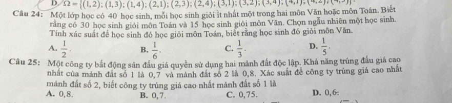 Một lớp học có 40 học sinh, mỗi học sinh giỏi ít nhất một trong hai môn Văn hoặc môn Toán. Biết Omega = (1,2);(1,3);(1,4);(2,1);(2,3);(2,4);(3,1);(3,2);(4,1);(4,2);(4,3)
rằng có 30 học sinh giỏi môn Toán và 15 học sinh giỏi môn Văn. Chọn ngẫu nhiên một học sinh.
Tính xác suất để học sinh đó học giỏi môn Toán, biết rằng học sinh đó giỏi môn Văn.
A.  1/2 .  1/6 ·  1/3 .  1/5 . 
B.
C.
D.
Câu 25: Một công ty bất động sản đấu giá quyền sử dụng hai mảnh đất độc lập. Khả năng trúng đấu giá cao
nhất của mảnh đất số 1 là 0,7 và mảnh đất số 2 là 0, 8. Xác suất đề công ty trúng giá cao nhất
mảnh đất số 2, biết công ty trúng giá cao nhất mảnh đất số 1 là
A. 0, 8. B. 0, 7. C. 0,75. D. 0, 6.